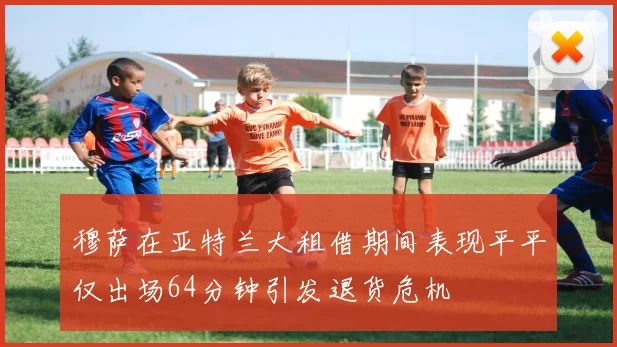 穆萨在亚特兰大租借期间表现平平仅出场64分钟引发退货危机