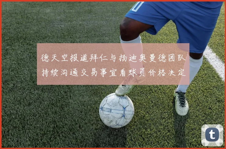 德天空报道拜仁与扬迪奥曼德团队持续沟通交易事宜看球员价格决定成败