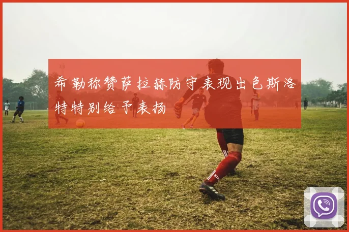 希勒称赞萨拉赫防守表现出色斯洛特特别给予表扬