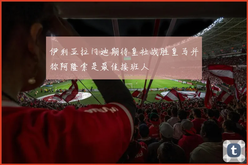 伊利亚拉门迪期待皇社战胜皇马并称阿隆索是最佳接班人