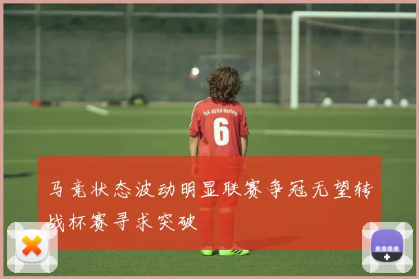 马竞状态波动明显联赛争冠无望转战杯赛寻求突破