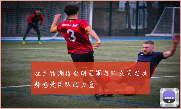 杜兰特期待全明星赛与队友同台共舞感受团队的力量