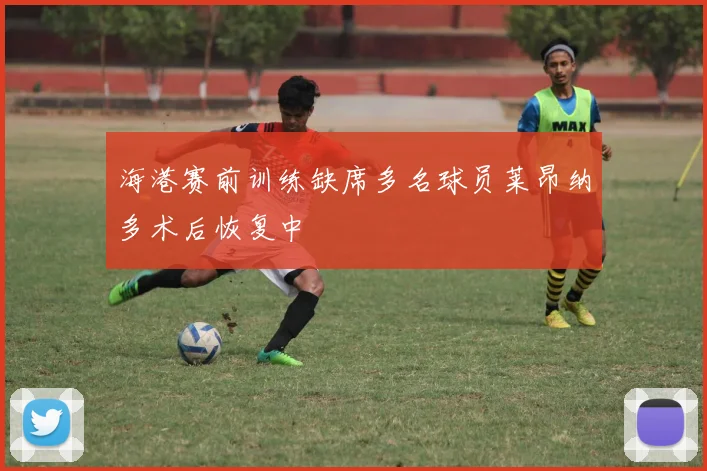 海港赛前训练缺席多名球员莱昂纳多术后恢复中
