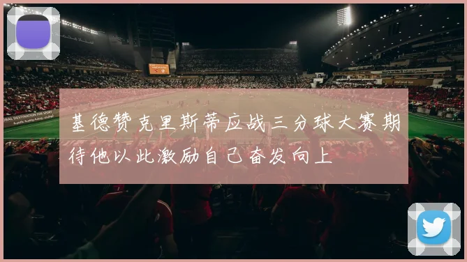 基德赞克里斯蒂应战三分球大赛期待他以此激励自己奋发向上