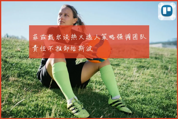 菲兹戴尔谈热火选人策略强调团队责任不推卸给斯波