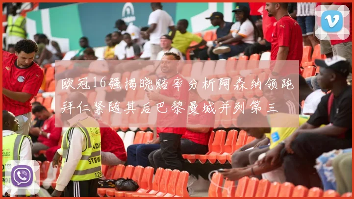 欧冠16强揭晓赔率分析阿森纳领跑拜仁紧随其后巴黎曼城并列第三